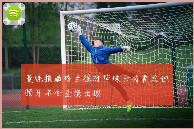 曼晚报道哈兰德对阵瑞士将首发但预计不会全场出战