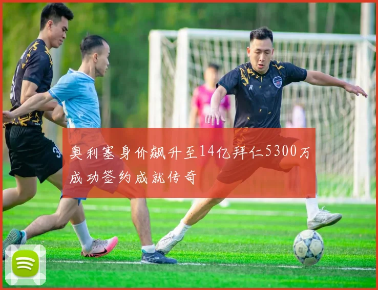 奥利塞身价飙升至14亿拜仁5300万成功签约成就传奇