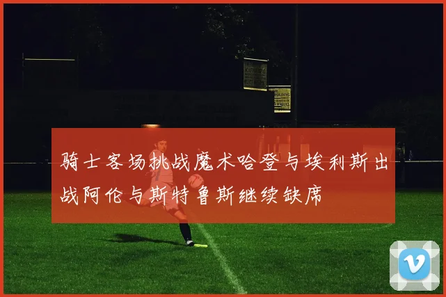 骑士客场挑战魔术哈登与埃利斯出战阿伦与斯特鲁斯继续缺席