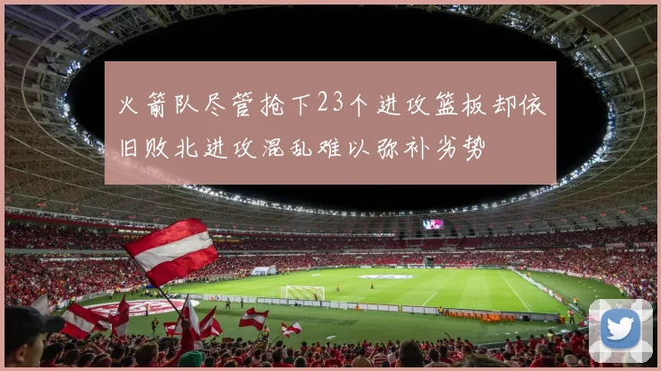 火箭队尽管抢下23个进攻篮板却依旧败北进攻混乱难以弥补劣势