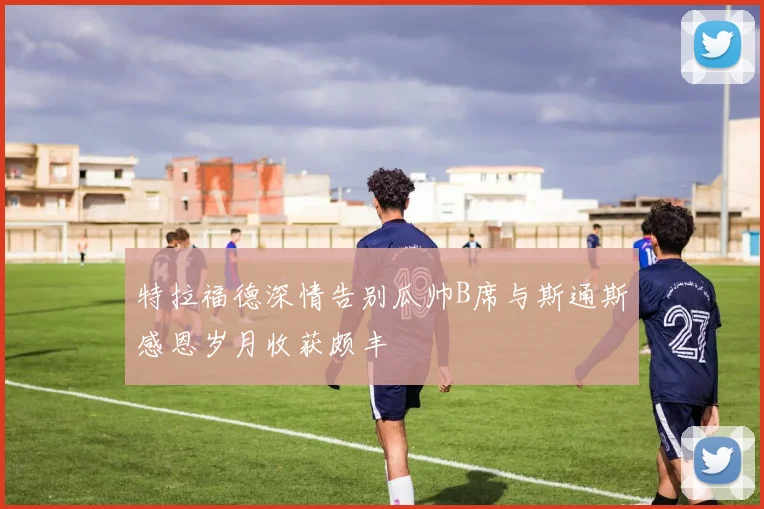 特拉福德深情告别瓜帅B席与斯通斯感恩岁月收获颇丰