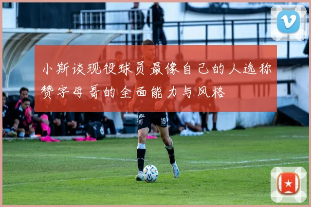 小斯谈现役球员最像自己的人选称赞字母哥的全面能力与风格