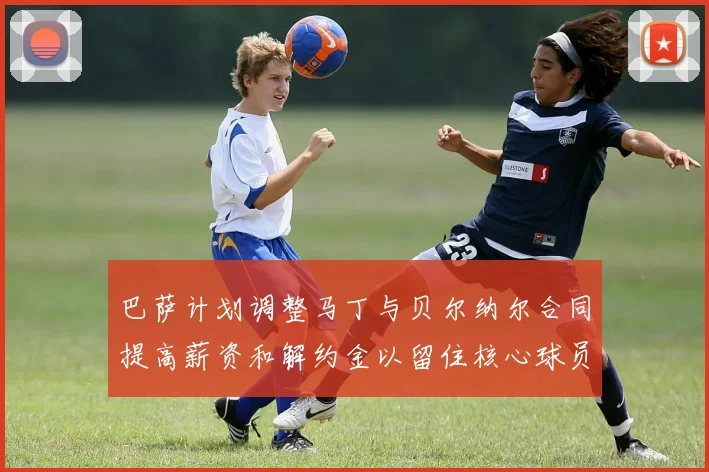 巴萨计划调整马丁与贝尔纳尔合同提高薪资和解约金以留住核心球员