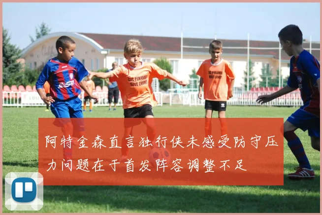 阿特金森直言独行侠未感受防守压力问题在于首发阵容调整不足