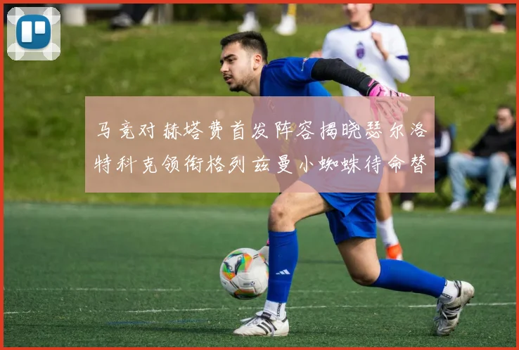马竞对赫塔费首发阵容揭晓瑟尔洛特科克领衔格列兹曼小蜘蛛待命替补