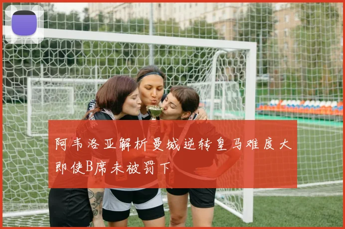 阿韦洛亚解析曼城逆转皇马难度大即使B席未被罚下