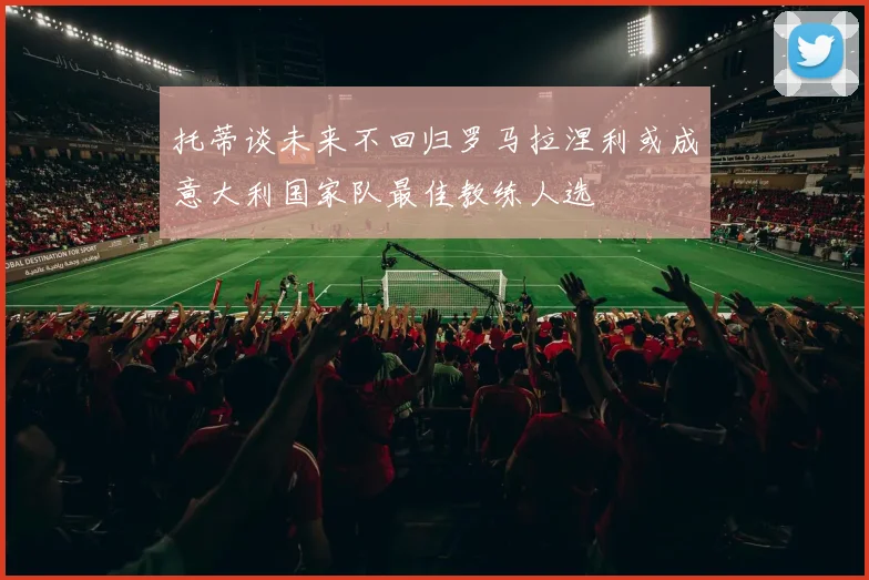托蒂谈未来不回归罗马拉涅利或成意大利国家队最佳教练人选