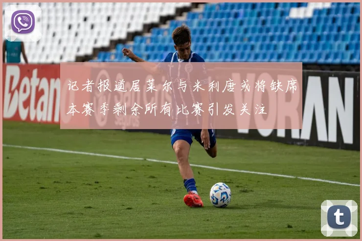 记者报道居莱尔与米利唐或将缺席本赛季剩余所有比赛引发关注