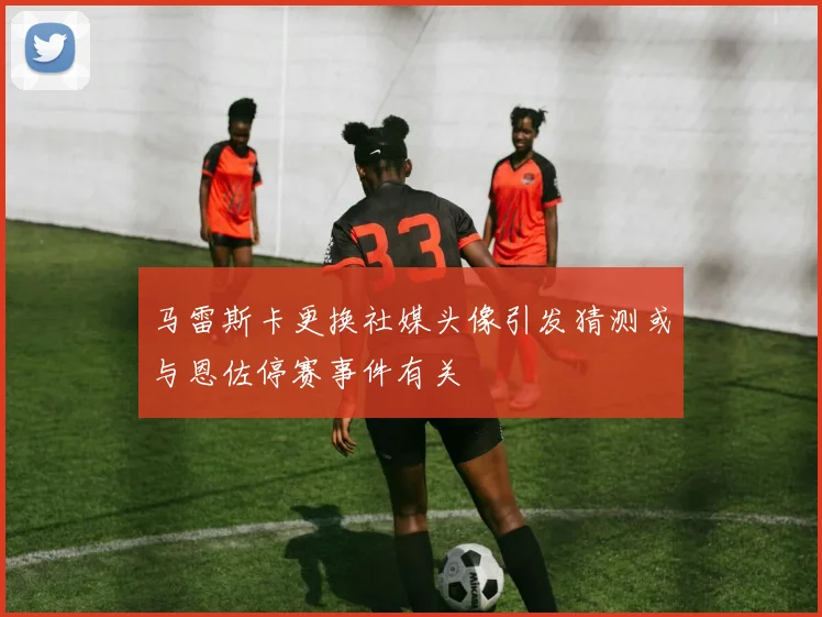 马雷斯卡更换社媒头像引发猜测或与恩佐停赛事件有关