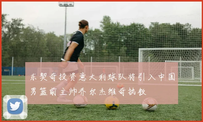 东契奇投资意大利球队将引入中国男篮前主帅乔尔杰维奇执教